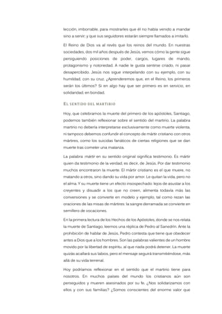 lección, imborrable, para mostrarles que él no había venido a mandar
sino a servir; y que sus seguidores estarán siempre llamados a imitarlo.
El Reino de Dios va al revés que los reinos del mundo. En nuestras
sociedades, dos mil años después de Jesús, vemos cómo la gente sigue
persiguiendo posiciones de poder, cargos, lugares de mando,
protagonismo y notoriedad. A nadie le gusta sentirse criado, ni pasar
desapercibido. Jesús nos sigue interpelando con su ejemplo, con su
humildad, con su cruz. ¿Aprenderemos que, en el Reino, los primeros
serán los últimos? Si en algo hay que ser primero es en servicio, en
solidaridad, en bondad.
EL SENTIDO DEL MARTIRIO
Hoy, que celebramos la muerte del primero de los apóstoles, Santiago,
podemos también reflexionar sobre el sentido del martirio. La palabra
martirio no debería interpretarse exclusivamente como muerte violenta,
ni tampoco debemos confundir el concepto de mártir cristiano con otros
mártires, como los suicidas fanáticos de ciertas religiones que se dan
muerte tras cometer una matanza.
La palabra mártir en su sentido original significa testimonio. Es mártir
quien da testimonio de la verdad, es decir, de Jesús. Por dar testimonio
muchos encontraron la muerte. El mártir cristiano es el que muere, no
matando a otros, sino dando su vida por amor. Le quitan la vida, pero no
el alma. Y su muerte tiene un efecto insospechado: lejos de asustar a los
creyentes y disuadir a los que no creen, alimenta todavía más las
conversiones y se convierte en modelo y ejemplo, tal como rezan las
oraciones de las misas de mártires: la sangre derramada se convierte en
semillero de vocaciones.
En la primera lectura de los Hechos de los Apóstoles, donde se nos relata
la muerte de Santiago, leemos una réplica de Pedro al Sanedrín. Ante la
prohibición de hablar de Jesús, Pedro contesta que tiene que obedecer
antes a Dios que a los hombres. Son las palabras valientes de un hombre
movido por la libertad de espíritu, al que nada podrá detener. La muerte
quizás acallará sus labios, pero el mensaje seguirá transmitiéndose, más
allá de su vida terrenal.
Hoy podríamos reflexionar en el sentido que el martirio tiene para
nosotros. En muchos países del mundo los cristianos aún son
perseguidos y mueren asesinados por su fe. ¿Nos solidarizamos con
ellos y con sus familias? ¿Somos conscientes del enorme valor que
 