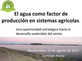 El agua como factor de
producción en sistemas agrícolas.
      Una oportunidad estratégica hacia el
      desarrollo sostenible del sector



             Montevideo, 23 de agosto de 2012
                     Santiago Arana
 