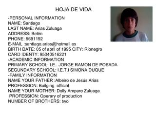 -PERSONAL INFORMATION  NAME: Santiago LAST NAME: Arias Zuluaga ADDRESS: Belén PHONE: 5691192 E-MAIL :santiago.arias@hotmail.es  BIRTH DATE: 05 of april of 1995 CITY: Rionegro CARD IDENTY: 95040516221 -ACADEMIC INFORMATION PRIMARY SCHOOL: I.E.. JORGE RAMON DE POSADA SEGUNDARY SCHOOL: I.E.T.I SIMONA DUQUE -FAMILY INFORMATION NAME YOUR FATHER :Albeiro de Jesús Arias  PROFESSION: Builging  official NAME YOUR MOTHER: Dolly Amparo Zuluaga PROFESSION: Operary of production NUMBER OF BROTHERS: two HOJA DE VIDA 