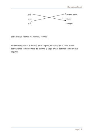 [Seleccionar fecha]
Página 3
Jpg power point
.exe Excel
.gif imagen
(para dibujar flechas ir a insertar, formas)
Al terminar guardar el archivo en la carpeta, Adriana y en el curso al que
corresponde con el nombre del alumno y luego enviar por mail como archivo
adjunto.
 