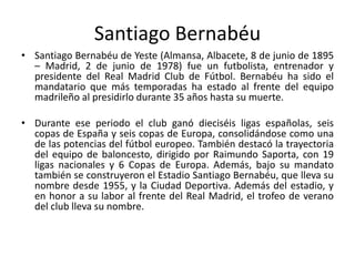 Santiago Bernabéu
• Santiago Bernabéu de Yeste (Almansa, Albacete, 8 de junio de 1895
– Madrid, 2 de junio de 1978) fue un futbolista, entrenador y
presidente del Real Madrid Club de Fútbol. Bernabéu ha sido el
mandatario que más temporadas ha estado al frente del equipo
madrileño al presidirlo durante 35 años hasta su muerte.
• Durante ese periodo el club ganó dieciséis ligas españolas, seis
copas de España y seis copas de Europa, consolidándose como una
de las potencias del fútbol europeo. También destacó la trayectoria
del equipo de baloncesto, dirigido por Raimundo Saporta, con 19
ligas nacionales y 6 Copas de Europa. Además, bajo su mandato
también se construyeron el Estadio Santiago Bernabéu, que lleva su
nombre desde 1955, y la Ciudad Deportiva. Además del estadio, y
en honor a su labor al frente del Real Madrid, el trofeo de verano
del club lleva su nombre.
 