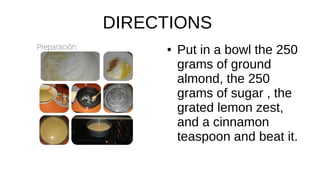 DIRECTIONS
● Put in a bowl the 250
grams of ground
almond, the 250
grams of sugar , the
grated lemon zest,
and a cinnamon
teaspoon and beat it.
 
