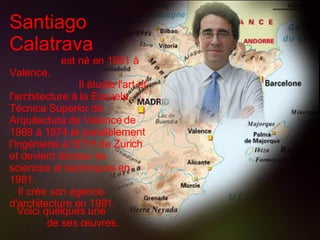 Santiago Calatrava   est né en 1951 à Valence.  Il étudie l'art et l'architecture à la Escuela Técnica Superior de Arqui t ectura de Valence de 1969 à 1974 et parallèlement l'ingénierie à l'ETH de Zurich et devient docteur  è s sciences et techniques en 1981.  Il crée son agence d'architecture en 1981.   Voici quelques une  de ses œuvres. 