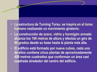 • La estructura de Turning Torso, se inspira en el torso
humano realizando un movimiento giratorio.
• La construcción de acero, vidrio y hormigón armado
alcanza los 190 metros de altura y efectúa un giro de
90 grados desde su base hasta la planta más alta.
• El edificio está formado por nueve cubos, cada uno
de ellos contiene cinco plantas de aproximadamente
400 metros cuadrados que conforman un área casi
cuadrada alrededor del centro del edificio.
 