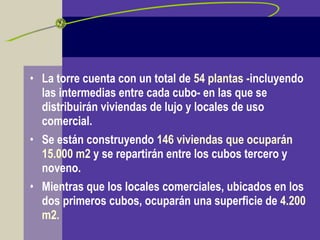 • La torre cuenta con un total de 54 plantas -incluyendo
las intermedias entre cada cubo- en las que se
distribuirán viviendas de lujo y locales de uso
comercial.
• Se están construyendo 146 viviendas que ocuparán
15.000 m2 y se repartirán entre los cubos tercero y
noveno.
• Mientras que los locales comerciales, ubicados en los
dos primeros cubos, ocuparán una superficie de 4.200
m2.
 