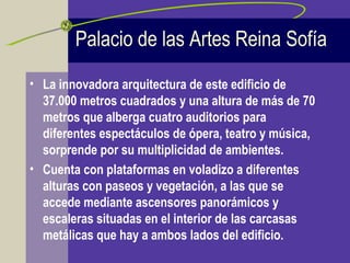 • La innovadora arquitectura de este edificio de
37.000 metros cuadrados y una altura de más de 70
metros que alberga cuatro auditorios para
diferentes espectáculos de ópera, teatro y música,
sorprende por su multiplicidad de ambientes.
• Cuenta con plataformas en voladizo a diferentes
alturas con paseos y vegetación, a las que se
accede mediante ascensores panorámicos y
escaleras situadas en el interior de las carcasas
metálicas que hay a ambos lados del edificio.
Palacio de las Artes Reina Sofía
 