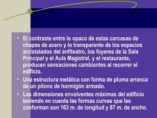• El contraste entre lo opaco de estas carcasas de
chapas de acero y lo transparente de los espacios
acristalados del anfiteatro, los foyeres de la Sala
Principal y el Aula Magistral, y el restaurante,
producen sensaciones cambiantes al recorrer el
edificio.
• Una estructura metálica con forma de pluma arranca
de un pilono de hormigón armado.
• Las dimensiones envolventes máximas del edificio
teniendo en cuenta las formas curvas que las
conforman son 163 m. de longitud y 87 m. de ancho.
 