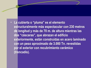 • La cubierta o “pluma” es el elemento
estructuralmente más espectacular con 230 metros
de longitud y más de 70 m. de altura mientras las
dos “cáscaras”, que abrazan el edificio
exteriormente, están construidas en acero laminado
con un peso aproximado de 3.000 Tn. revestidas
por el exterior con recubrimiento cerámico
(trencadís).
 