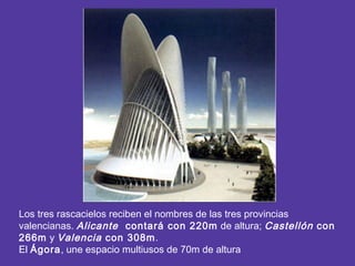 Los tres rascacielos reciben el nombres de las tres provincias
valencianas. Alicante contará con 220m de altura; Castellón con
266m y Valencia con 308m.
El Ágora, une espacio multiusos de 70m de altura
 