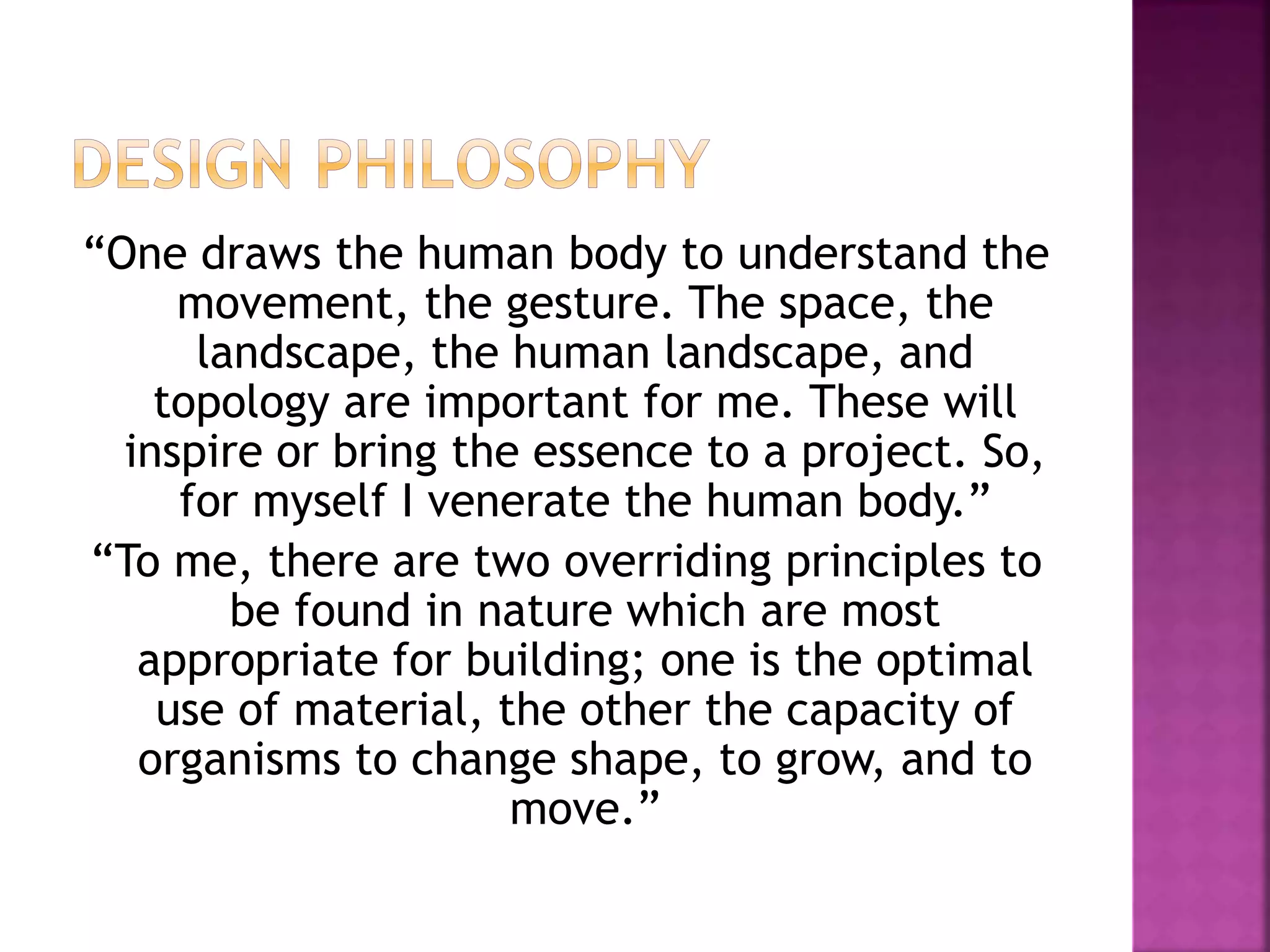 “One draws the human body to understand the
movement, the gesture. The space, the
landscape, the human landscape, and
topology are important for me. These will
inspire or bring the essence to a project. So,
for myself I venerate the human body.”
“To me, there are two overriding principles to
be found in nature which are most
appropriate for building; one is the optimal
use of material, the other the capacity of
organisms to change shape, to grow, and to
move.”
 