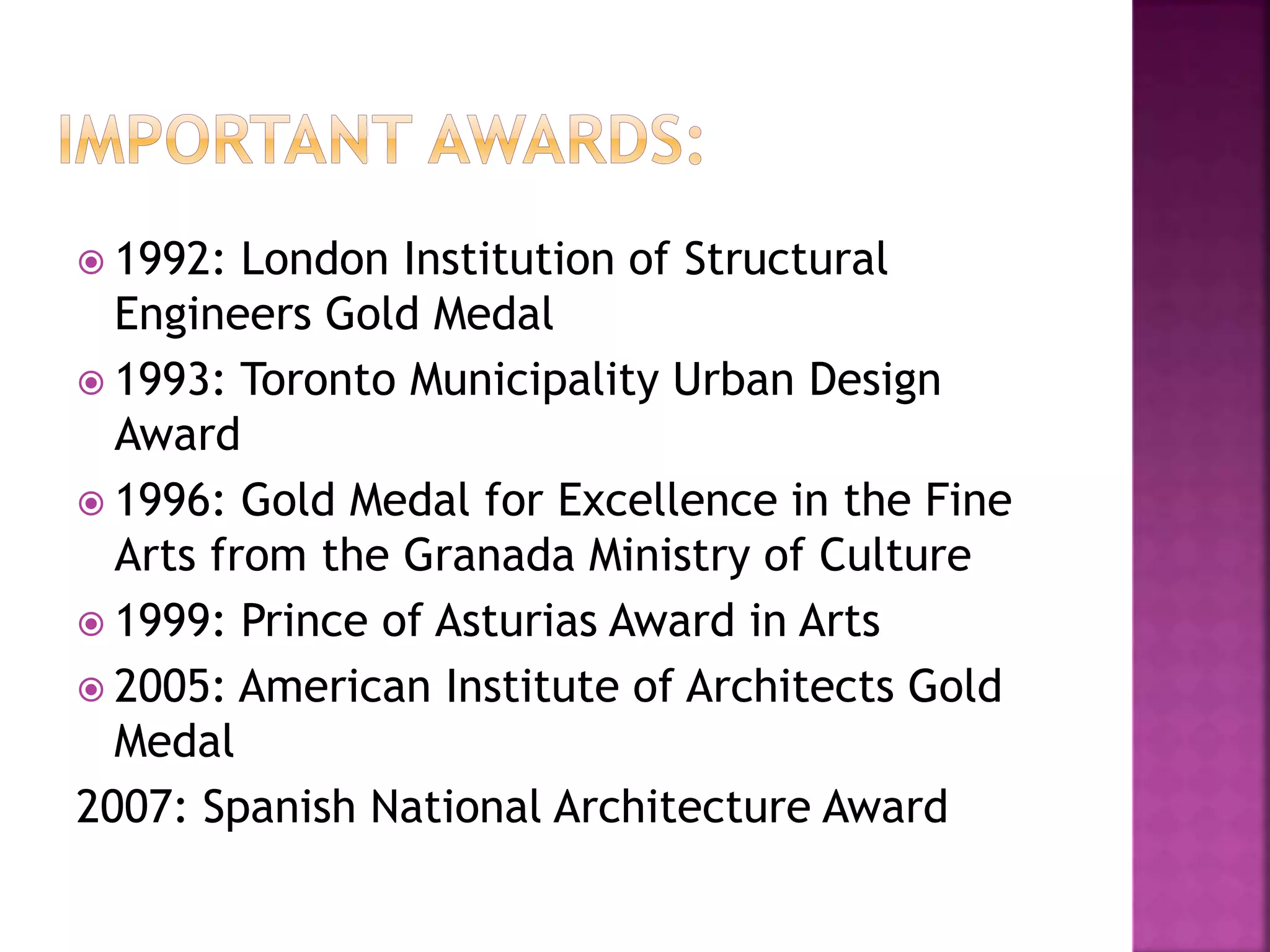  1992: London Institution of Structural
Engineers Gold Medal
 1993: Toronto Municipality Urban Design
Award
 1996: Gold Medal for Excellence in the Fine
Arts from the Granada Ministry of Culture
 1999: Prince of Asturias Award in Arts
 2005: American Institute of Architects Gold
Medal
2007: Spanish National Architecture Award
 