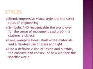  Blends impressive visual style and the strict
rules of engineering
 Symbolic AND recognizable the world over
for the sense of movement captureD in a
stationary object.
 Long sweeping lines, stark white materials
and a flawless use of glass and light.
 Had a definite vision of inside and outside,
the concave and convex, of how we face the
specific world
 
