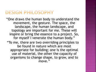 “One draws the human body to understand the
movement, the gesture. The space, the
landscape, the human landscape, and
topology are important for me. These will
inspire or bring the essence to a project. So,
for myself I venerate the human body.”
“To me, there are two overriding principles to
be found in nature which are most
appropriate for building; one is the optimal
use of material, the other the capacity of
organisms to change shape, to grow, and to
move.”
 