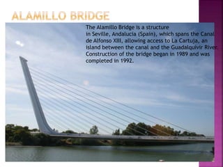 The Alamillo Bridge is a structure
in Seville, Andalucia (Spain), which spans the Canal
de Alfonso XIII, allowing access to La Cartuja, an
island between the canal and the Guadalquivir River.
Construction of the bridge began in 1989 and was
completed in 1992.
 