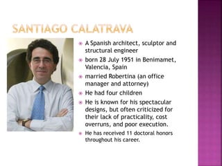  A Spanish architect, sculptor and
structural engineer
 born 28 July 1951 in Benimamet,
Valencia, Spain
 married Robertina (an office
manager and attorney)
 He had four children
 He is known for his spectacular
designs, but often criticized for
their lack of practicality, cost
overruns, and poor execution.
 He has received 11 doctoral honors
throughout his career.
 