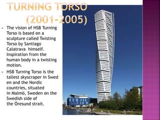  The vision of HSB Turning
Torso is based on a
sculpture called Twisting
Torso by Santiago
Calatrava himself.
Inspiration from the
human body in a twisting
motion.
 HSB Turning Torso is the
tallest skyscraper in Swed
en and the Nordic
countries, situated
in Malmö, Sweden on the
Swedish side of
the Öresund strait.
 
