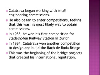  Calatrava began working with small
engineering commissions.
 He also began to enter competitions, feeling
that this was his most likely way to obtain
commissions.
 In 1983, he won his first competition for
Stadelhofen Railway Station in Zurich.
 In 1984, Calatrava won another competition
to design and build the Bach de Roda Bridge
 This was the beginning of the bridge projects
that created his international reputation.
 