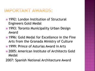  1992: London Institution of Structural
Engineers Gold Medal
 1993: Toronto Municipality Urban Design
Award
 1996: Gold Medal for Excellence in the Fine
Arts from the Granada Ministry of Culture
 1999: Prince of Asturias Award in Arts
 2005: American Institute of Architects Gold
Medal
2007: Spanish National Architecture Award
 