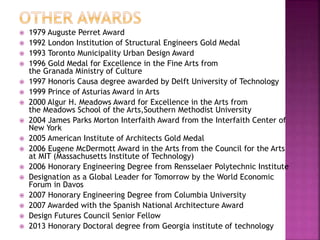  1979 Auguste Perret Award
 1992 London Institution of Structural Engineers Gold Medal
 1993 Toronto Municipality Urban Design Award
 1996 Gold Medal for Excellence in the Fine Arts from
the Granada Ministry of Culture
 1997 Honoris Causa degree awarded by Delft University of Technology
 1999 Prince of Asturias Award in Arts
 2000 Algur H. Meadows Award for Excellence in the Arts from
the Meadows School of the Arts,Southern Methodist University
 2004 James Parks Morton Interfaith Award from the Interfaith Center of
New York
 2005 American Institute of Architects Gold Medal
 2006 Eugene McDermott Award in the Arts from the Council for the Arts
at MIT (Massachusetts Institute of Technology)
 2006 Honorary Engineering Degree from Rensselaer Polytechnic Institute
 Designation as a Global Leader for Tomorrow by the World Economic
Forum in Davos
 2007 Honorary Engineering Degree from Columbia University
 2007 Awarded with the Spanish National Architecture Award
 Design Futures Council Senior Fellow
 2013 Honorary Doctoral degree from Georgia institute of technology
 