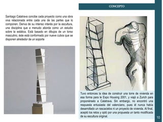CONCEPTO
10
Tuvo entonces la idea de construir una torre de vivienda en
esa forma para le Expo Housing 2001, y viajó a Zurich para
proponérselo a Calatrava. Sin embargo, no encontró una
respuesta entusiasta del valenciano, pues él nunca había
desarrollado un rascacielos ni un proyecto de vivienda. Al final,
aceptó los retos y optó por una propuesta un tanto modificada
de su escultura original.
Santiago Calatrava concibe cada proyecto como una obra
viva relacionada entre cada una de las partes que lo
componen. Deriva de su intenso interés por la escultura,
una disciplina que a menudo aborda como un estudio
sobre la estática. Está basado en dibujos de un torso
masculino, éste está conformado por nueve cubos que se
disponen alrededor de un soporte
 