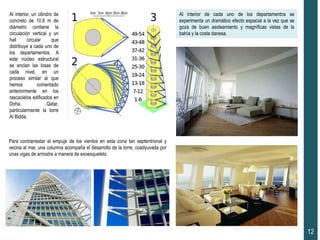 Al interior, un cilindro de
concreto de 10.6 m de
diámetro contiene la
circulación vertical y un
hall circular que
distribuye a cada uno de
los departamentos. A
este núcleo estructural
se anclan las losas de
cada nivel, en un
proceso similar al que
hemos comentado
anteriormente en los
rascacielos edificados en
Doha, Qatar,
particularmente la torre
Al Bidda.
Para contrarrestar el empuje de los vientos en esta zona tan septentrional y
vecina al mar, una columna acompaña el desarrollo de la torre, coadyuvada por
unas vigas de arriostre a manera de exoesqueleto.
12
Al interior de cada uno de los departamentos se
experimenta un dramático efecto espacial a la vez que se
goza de buen asoleamiento y magníficas vistas de la
bahía y la costa danesa.
 