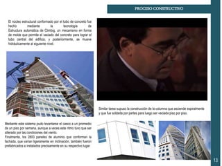 PROCESO CONSTRUCTIVO
13
El núcleo estructural conformado por el tubo de concreto fue
hecho mediante la tecnología de
Estructura automática de Climbig, un mecanismo en forma
de molde que permite el vaciado del concreto para lograr el
tubo central del edificio, y posteriormente, se mueve
hidráulicamente al siguiente nivel.
Similar tarea supuso la construcción de la columna que asciende espiralmente
y que fue soldada por partes para luego ser vaciada piso por piso.
Mediante este sistema pudo levantarse el casco a un promedio
de un piso por semana, aunque a veces este ritmo tuvo que ser
alterado por las condiciones del viento.
Finalmente, los 2800 paneles de aluminio que conforman la
fachada, que varían ligeramente en inclinación, también fueron
prefabricados e instalados precisamente en su respectivo lugar.
 