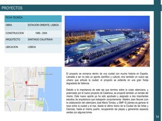 PROYECTOS
FICHA TECNICA
OBRA ESTACIÓN ORIENTE, LISBOA
CONSTRUCCION 1989 - 2005
ARQUITECTO SANTIAGO CALATRAVA
UBICACION LISBOA
14
El proyecto se enmarca dentro de una ciudad con mucha historia en España.
Llamada a ser no sólo un aporte científico y cultural, sino también un nuevo eje
urbano que articule la ciudad, el proyecto se extiende en una gran franja
degradada de Valencia.
Debido a la importancia de este eje que termina sobre la costa valenciana, y
potenciado por el nuevo proyecto de Calatrava, se proyectó también un remate del
mismo. Este nuevo aporte ya ha sido aprobado y asignado a dos importantes
estudios de arquitectura que trabajarán conjuntamente: Ateliérs Jean Nouvel (con
la colaboración del valenciano José María Tomás), y GMP. El planteo es generar el
nexo entre la ciudad y el mar, desde el último tramo de la Ciudad de las Artes y
Ciencias, hasta el mismo puerto, recuperando las playas y generando espacios
verdes con algunas torres.
 