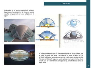 El concepto del edificio como ya antes mencionado es de un ojo humano, que
a través del agua este surge y se deja ver, la pupila de este “ojo” es
la cópula esférica que se puede observar en su interior, y sus pestañas son las
“cancelas acristaladas”, es por eso que lo aplicaron y se inspiraron en un plano
seriado para dar a entender este concepto del ojo, como también su forma de
meda elipse.
15
CONCEPTO
L’Hemisfèric es un edificio diseñado por Santiago
Calatrava en forma de gran ojo humano, que se
visualiza completamente al verlo reflejado en el
agua.”
 