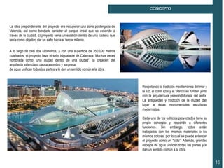 16
CONCEPTO
La idea preponderante del proyecto era recuperar una zona postergada de
Valencia, así como brindarle carácter al parque lineal que se extiende a
través de la ciudad. El proyecto sería un eslabón dentro de una cadena que
tenía como objetivo dar un salto hacia el tercer milenio.
A lo largo de casi dos kilómetros, y con una superficie de 350.000 metros
cuadrados, el proyecto lleva el sello inigualable de Calatrava. Muchas veces
nombrada como “una ciudad dentro de una ciudad”, la creación del
arquitecto valenciano causa asombro y sorpresa.
de agua unifican todas las partes y le dan un sentido común a la obra.
Respetando la tradición mediterránea del mar y
la luz, el color azul y el blanco se funden junto
con la arquitectura pseudo-futurista del autor.
La antigüedad y tradición de la ciudad dan
lugar a éstas monumentales esculturas
modernistas.
Cada uno de los edificios proyectados tiene su
propio concepto y responde a diferentes
funciones. Sin embargo, todos están
trabajados con los mismos materiales o los
mismos colores, por lo cual se puede entender
el proyecto como un “todo”. Además, grandes
espejos de agua unifican todas las partes y le
dan un sentido común a la obra.
 