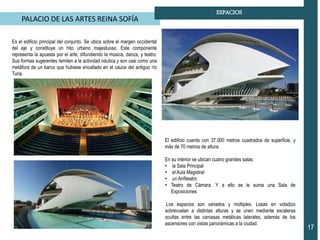 PALACIO DE LAS ARTES REINA SOFÍA
17
ESPACIOS
Es el edificio principal del conjunto. Se ubica sobre el margen occidental
del eje y constituye un hito urbano majestuoso. Este componente
representa la apuesta por el arte, difundiendo la música, danza, y teatro.
Sus formas sugerentes remiten a la actividad náutica y son casi como una
metáfora de un barco que hubiese encallado en el cauce del antiguo río
Turia.
El edificio cuenta con 37.000 metros cuadrados de superficie, y
más de 70 metros de altura.
En su interior se ubican cuatro grandes salas:
• la Sala Principal
• el Aula Magistral
• un Anfiteatro
• Teatro de Cámara. Y a ello se le suma una Sala de
Exposiciones
Los espacios son variados y múltiples. Losas en voladizo
sobrevuelan a distintas alturas y se unen mediante escaleras
ocultas entre las carcasas metálicas laterales, además de los
ascensores con vistas panorámicas a la ciudad.
 