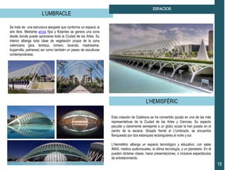L’UMBRACLE
18
ESPACIOS
Se trata de una estructura alargada que conforma un espacio al
aire libre. Mediante arcos fijos y flotantes se genera una zona
desde donde puede apreciarse toda la Ciudad de las Artes. Su
interior alberga toda clase de vegetación propia de la zona
valenciana (jara, lentisca, romero, lavanda, madreselva,
buganvilla, palmeras) así como también un paseo de esculturas
contemporáneas.
L’HEMISFÉRIC
Esta creación de Calatrava se ha convertido quizás en una de las más
representativas de la Ciudad de las Artes y Ciencias. Su aspecto
peculiar y claramente semejante a un globo ocular la han puesto en el
centro de la escena. Situado frente al L’Umbracle, se encuentra
flanqueado por dos estanques rectangulares al norte y sur.
L’Hemisféric alberga un espacio tecnológico y educativo, con salas
IMAX, medios audiovisuales, la última tecnología, y un planetario. En él
pueden dictarse clases, hacer presentaciones, o inclusive espectáculos
de entretenimiento.
 