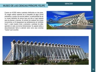19
ESPACIOS
MUSEO DE LAS CIENCIAS PRÍNCIPE FELIPE
Cuenta con 40.000 metros cuadrados distribuidos en tres pisos.
Su imagen exterior aparenta ser el esqueleto de algún animal
prehistórico o quizás una enorme ballena. La particularidad de ser
un museo interactivo de ciencia hace que sea un lugar especial
para los jóvenes y menores. Al contrario de cualquier otro museo
convencional, en él desaparecen las señalizaciones de “prohibido
tocar” y cada muestra invita a acercarse y participar de ellas;
aprender en cada una de las intervenciones. Su aspecto lúdico y
descontracturado llama la atención tanto como esos enormes
“huesos” que lo acuñan.
 