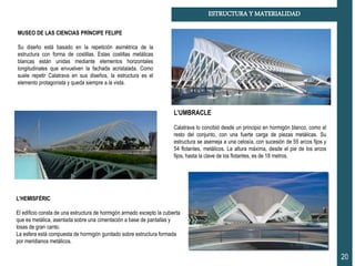 20
ESTRUCTURA Y MATERIALIDAD
MUSEO DE LAS CIENCIAS PRÍNCIPE FELIPE
Su diseño está basado en la repetición asimétrica de la
estructura con forma de costillas. Estas costillas metálicas
blancas están unidas mediante elementos horizontales
longitudinales que envuelven la fachada acristalada. Como
suele repetir Calatrava en sus diseños, la estructura es el
elemento protagonista y queda siempre a la vista.
L’HEMISFÉRIC
El edificio consta de una estructura de hormigón armado excepto la cubierta
que es metálica, asentada sobre una cimentación a base de pantallas y
losas de gran canto.
La esfera está compuesta de hormigón gunitado sobre estructura formada
por meridianos metálicos.
L’UMBRACLE
Calatrava lo concibió desde un principio en hormigón blanco, como el
resto del conjunto, con una fuerte carga de piezas metálicas. Su
estructura se asemeja a una celosía, con sucesión de 55 arcos fijos y
54 flotantes, metálicos. La altura máxima, desde el pie de los arcos
fijos, hasta la clave de los flotantes, es de 18 metros.
 