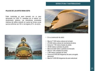 21
ESTRUCTURA Y MATERIALIDAD
PALACIO DE LAS ARTES REINA SOFÍA
Están construidas en acero laminado con un peso
aproximado de 3.000 Tn. revestidas por el exterior con
recubrimiento cerámico. Las dimensiones envolventes
máximas del edificio teniendo en cuenta las formas curvas
que las conforman son 163 m. de longitud y 87 m. de ancho.
• En su construcción de utilizó:
• Más de 77.000 metros cúbicos de hormigón.
• 275.000 metros cúbicos de movimientos de tierra
• Cerca de 1.750 metros lineales de pilotes
• 38.500 metros cuadrados de granito
• Más de 20.000 metros cuadrados de trencadís
• Más de 1.450 unidades de puertas
• 3.360 metros cuadrados de vidrio.
• Cerca de 20.000.000 kilogramos de acero corrugado
estructural
• Más de 10.000.000 kilogramos de acero estructural
 