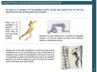 3
CONCEPTOS EN LA QUE SE BASA PARA REALIZAR SUS PROYECTOS
Se inspira en la naturaleza y en los esqueletos humanos. Concibe cada proyecto como una obra viva
relacionada entre cada una de las partes que lo componen.
Piensa que la
arquitectura y la
ingeniería se
funden en sus
obras hasta tal
punto que resulta
imposible
dividirlas.
Adquieren una gran importancia en sus obras los esqueletos
humanos a la hora de diseñar sus obras como elementos
estéticos y contenedores de vida
Adquiere que el arte debe considerarse una fuente de ideas para la
arquitectura, pero nunca considerarse igual, pues a diferencias de la
arquitectura (que cumple con necesidades) el arte ignora el marco de
la funcionalidad, es ajena a la servidumbre que impone las cuestiones
prácticas, y por tanto es superior en cuanto a la pureza de expresión,
pues no está hasta cierto punto limitada.
 