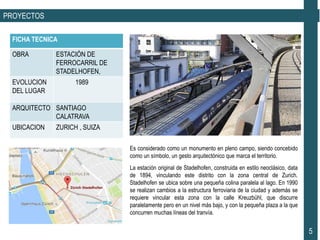 PROYECTOS
Es considerado como un monumento en pleno campo, siendo concebido
como un símbolo, un gesto arquitectónico que marca el territorio.
FICHA TECNICA
OBRA ESTACIÓN DE
FERROCARRIL DE
STADELHOFEN,
EVOLUCION
DEL LUGAR
1989
ARQUITECTO SANTIAGO
CALATRAVA
UBICACION ZURICH , SUIZA
5
La estación original de Stadelhofen, construida en estilo neoclásico, data
de 1894, vinculando este distrito con la zona central de Zurich.
Stadelhofen se ubica sobre una pequeña colina paralela al lago. En 1990
se realizan cambios a la estructura ferroviaria de la ciudad y además se
requiere vincular esta zona con la calle Kreuzbühl, que discurre
paralelamente pero en un nivel más bajo, y con la pequeña plaza a la que
concurren muchas líneas del tranvía.
 