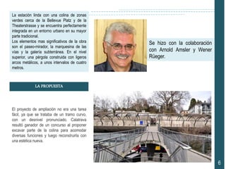 La estación linda con una colina de zonas
verdes cerca de la Bellevue Platz y de la
Theaterstrasse y se encuentra perfectamente
integrada en un entorno urbano en su mayor
parte tradicional.
Los elementos mas significativos de la obra
son el paseo-mirador, la marquesina de las
vías y la galería subterránea. En el nivel
superior, una pérgola construida con ligeros
arcos metálicos, a unos intervalos de cuatro
metros.
El proyecto de ampliación no era una tarea
fácil, ya que se trataba de un tramo curvo,
con un desnivel pronunciado. Calatrava
resultó ganador de un concurso al proponer
excavar parte de la colina para acomodar
diversas funciones y luego reconstruirla con
una estética nueva.
6
LA PROPUESTA
Se hizo con la colaboración
con Arnold Amsler y Wener
Rüeger.
 
