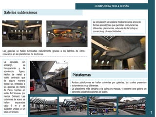 Galerías subterráneas
COMPUESTA POR 4 ZONAS
7
Las galerías se hallan iluminadas naturalmente gracias a los ladrillos de vidrio
colocados en las plataformas de los trenes.
Ambas plataformas se hallan cubiertas por galerías, las cuales presentan
tratamientos muy diferentes.
La plataforma más cercana a la colina es maciza, y sostiene una galería de
concreto utilizando soportes de acero.
Plataformas
La opuesta, sin
embargo, es
transparente y de
apariencia ligera,
hecha de metal y
vidrio laminado que
de alguna manera
evoca las entradas a
las galerías de metro
de París, hechas en
estilo Art Noveau por
Hector Grimard. Las
columnas de acero se
hallan separadas
cada 9 m y se
suceden unidas a un
tubo en tensión.
La circulación se sostiene mediante unos arcos de
formas escultóricas que permiten comunicar las
diferentes plataformas, además de dar cobijo a
comercios y otras actividades.
 