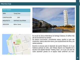 PROYECTOS
FICHA TECNICA
OBRA Turning Torso
CONSTRUCCION 2005
ARQUITECTO SANTIAGO CALATRAVA
UBICACION Malmo, Suecia
9
Durante el concurso para el desarrollo del puente Odesund, en el que
Calatrava participó sin éxito, John Örback observó una fotografía de la
escultura del español llamada "Twisting Torso", en la que una serie de
cubos ascendían girando en el espacio hasta conformar una torre.
Es una de las obras emblemáticas de Santiago Calatrava. El edificio más
alto de Escandinavia fue también .
De estatura monumental y formalmente vistosa, significó un gran reto
constructivo, dada la altura del mismo y las complicaciones del clima y los
vientos extremos.
 