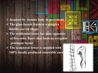  Inspired by human body in movement.
 The glass facade features a complex
double-curved shape.
 The residential tower has nine segments
of five-story floors that form an irregular
pentagon layout
 The sculptural tower is supplied with
100% locally produced renewable energy
 