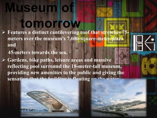 Museum of
tomorrow Features a distinct cantilevering roof that stretches 75-
meters over the museum's 7,600-square-meter plaza
and
45-meters towards the sea.
 Gardens, bike paths, leisure areas and massive
reflecting pool surround the 18-meter-tall museum,
providing new amenities to the public and giving the
sensation that the building is floating on the water.
 