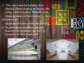  "The idea is that the building feels
ethereal, almost floating on the sea, like
a ship, a bird or a plant. Because of the
changing nature of the exhibits, we have
introduced an
archetypal structure inside the building.
 The permanent exhibition space is
housed in the building's top floor. It
features a 10-meter-high roof.
 