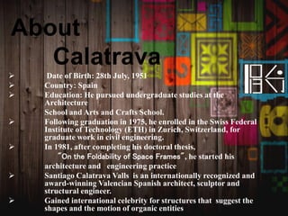 About
Calatrava
 Date of Birth: 28th July, 1951
 Country: Spain
 Education: He pursued undergraduate studies at the
Architecture
School and Arts and Crafts School.
 Following graduation in 1975, he enrolled in the Swiss Federal
Institute of Technology (ETH) in Zurich, Switzerland, for
graduate work in civil engineering.
 In 1981, after completing his doctoral thesis,
"On the Foldability of Space Frames", he started his
architecture and engineering practice
 Santiago Calatrava Valls is an internationally recognized and
award-winning Valencian Spanish architect, sculptor and
structural engineer.
 Gained international celebrity for structures that suggest the
shapes and the motion of organic entities
 