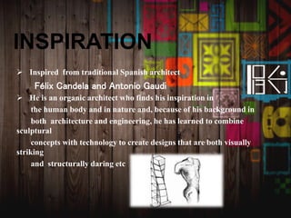 INSPIRATION
 Inspired from traditional Spanish architect
Félix Candela and Antonio Gaudi
 He is an organic architect who finds his inspiration in
the human body and in nature and, because of his background in
both architecture and engineering, he has learned to combine
sculptural
concepts with technology to create designs that are both visually
striking
and structurally daring etc
 