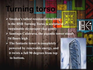 Turning torso
 Sweden's tallest residential building
is the HSB Turning Torso, a sculptural
sustainable skyscraper that gently
 Santiago Calatrava, the gigantic tower stands
54 floors high .
 The fantastic tower is completely
powered by renewable energy, and
it twists a full 90 degrees from top
to bottom.
 