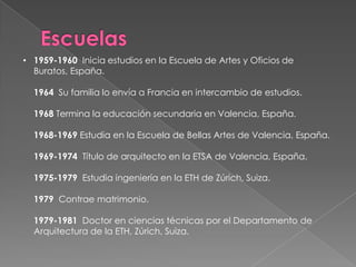 Escuelas1959-1960  Inicia estudios en la Escuela de Artes y Oficios de Buratos, España.1964  Su familia lo envía a Francia en intercambio de estudios. 1968 Termina la educación secundaria en Valencia, España. 1968-1969 Estudia en la Escuela de Bellas Artes de Valencia, España. 1969-1974  Título de arquitecto en la ETSA de Valencia, España. 1975-1979  Estudia ingeniería en la ETH de Zúrich, Suiza. 1979  Contrae matrimonio. 1979-1981  Doctor en ciencias técnicas por el Departamento de Arquitectura de la ETH, Zúrich, Suiza.