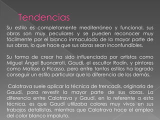 TendenciasSu estilo es completamente mediterráneo y funcional, sus obras son muy peculiares y se pueden reconocer muy fácilmente por el blanco inmaculado de la mayor parte de sus obras, lo que hace que sus obras sean inconfundibles. Su forma de crear ha sido influenciada por artistas como Miguel Ángel Buonarroti, Gaudí, el escultor Rodín, y pintores como Matisse o Picasso, pero entre tantos estilos ha logrado conseguir un estilo particular que lo diferencia de los demás. Calatrava suele aplicar la técnica de trencadís, originaria de Gaudí, para revestir la mayor parte de sus obras. La diferencia entre Calatrava y Gaudí, en lo referente a esta técnica, es que Gaudí utilizaba colores muy vivos en sus trabajos detallistas, mientras que Calatrava hace el empleo del color blanco impoluto.