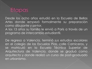 EtapasDesde los ocho años estudió en la Escuela de Bellas Artes donde empezó formalmente su preparación como dibujante y pintor. A los 13 años su familia le envió a París a través de un programa de intercambio estudiantil. De regreso a Valencia, terminó sus estudios escolares en el colegio de las Escuelas Pias, calle Carniceros, y se matriculó en la Escuela Técnica Superior de Arquitectura de Valencia, donde se graduó como arquitecto y donde realizó un curso de post-graduado en urbanismo. 
