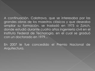 A continuación, Calatrava, que se interesaba por las grandes obras de los maestros clásicos y que deseaba ampliar su formación, se trasladó en 1975 a Zúrich, donde estudió durante cuatro años ingeniería civil en el Instituto Federal de Tecnología, en el cual se graduó con un doctorado en 1979...En 2007 le fue concedido el Premio Nacional de Arquitectura. 