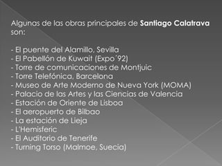 Algunas de las obras principales de Santiago Calatrava son: - El puente del Alamillo, Sevilla- El Pabellón de Kuwait (Expo´92) - Torre de comunicaciones de Montjuic- Torre Telefónica, Barcelona- Museo de Arte Moderno de Nueva York (MOMA) - Palacio de las Artes y las Ciencias de Valencia- Estación de Oriente de Lisboa- El aeropuerto de Bilbao - La estación de Lieja- L'Hemisferic- El Auditorio de Tenerife- Turning Torso (Malmoe, Suecia) 